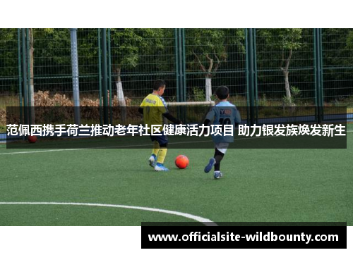 范佩西携手荷兰推动老年社区健康活力项目 助力银发族焕发新生