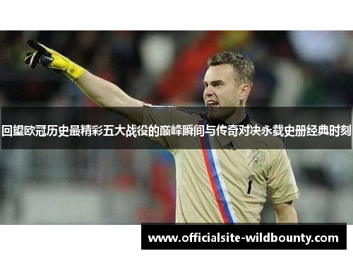 回望欧冠历史最精彩五大战役的巅峰瞬间与传奇对决永载史册经典时刻