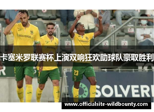 卡塞米罗联赛杯上演双响狂欢助球队豪取胜利